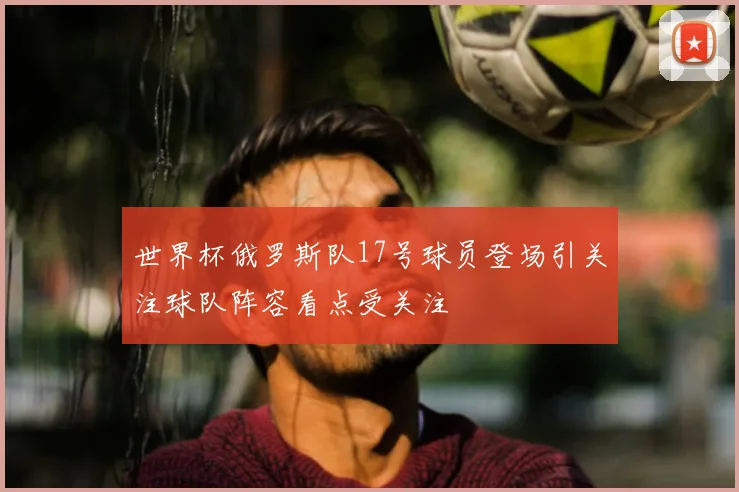 世界杯俄罗斯队17号球员登场引关注球队阵容看点受关注